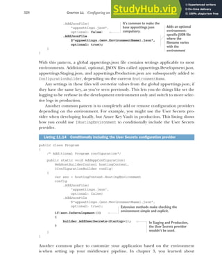 328 CHAPTER 11 Configuring an ASP.NET Core application
.AddJsonFile(
"appsettings.json",
optional: false)
.AddJsonFile
$"appsettings.{env.EnvironmentName}.json",
optional: true);
}
}
With this pattern, a global appsettings.json file contains settings applicable to most
environments. Additional, optional, JSON files called appsettings.Development.json,
appsettings.Staging.json, and appsettings.Production.json are subsequently added to
ConfigurationBuilder, depending on the current EnvironmentName.
Any settings in these files will overwrite values from the global appsettings.json, if
they have the same key, as you’ve seen previously. This lets you do things like set the
logging to be verbose in the development environment only and switch to more selec-
tive logs in production.
Another common pattern is to completely add or remove configuration providers
depending on the environment. For example, you might use the User Secrets pro-
vider when developing locally, but Azure Key Vault in production. This listing shows
how you could use IHostingEnvironment to conditionally include the User Secrets
provider.
public class Program
{
/* Additional Program configuration*/
public static void AddAppConfiguration(
WebHostBuilderContext hostingContext,
IConfigurationBuilder config)
{
var env = hostingContext.HostingEnvironment
config
.AddJsonFile(
"appsettings.json",
optional: false)
.AddJsonFile
$"appsettings.{env.EnvironmentName}.json",
optional: true);
if(env.IsDevelopment())
{
builder.AddUserSecrets<Startup>();
}
}
}
Another common place to customize your application based on the environment
is when setting up your middleware pipeline. In chapter 3, you learned about
Listing 11.14 Conditionally including the User Secrets configuration provider
It’s common to make the
base appsettings.json
compulsory.
Adds an optional
environment-
specific JSON file
where the
filename varies
with the
environment
Extension methods make checking the
environment simple and explicit.
In Staging and Production,
the User Secrets provider
wouldn’t be used.
 
