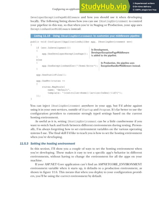 329
Configuring an application for multiple environments
DeveloperExceptionPageMiddleware and how you should use it when developing
locally. The following listing shows how you can use IHostingEnvironment to control
your pipeline in this way, so that when you’re in Staging or Production, your app uses
ExceptionHandlerMiddleware instead.
public void Configure(IApplicationBuilder app, IHostingEnvironment env)
{
if (env.IsDevelopment())
{
app.UseDeveloperExceptionPage();
}
else
{
app.UseExceptionHandler("/Home/Error");
}
app.UseStaticFiles();
app.UseMvc(routes =>
{
routes.MapRoute(
name: "default",
template: "{controller=Home}/{action=Index}/{id?}");
});
}
You can inject IHostingEnvironment anywhere in your app, but I’d advise against
using it in your own services, outside of Startup and Program. It’s far better to use the
configuration providers to customize strongly typed settings based on the current
hosting environment.
As useful as it is, setting IHostingEnvironment can be a little cumbersome if you
want to switch back and forth between different environments during testing. Person-
ally, I’m always forgetting how to set environment variables on the various operating
systems I use. The final skill I’d like to teach you is how to set the hosting environment
when you’re developing.
11.5.3 Setting the hosting environment
In this section, I’ll show you a couple of ways to set the hosting environment when
you’re developing. These makes it easy to test a specific app’s behavior in different
environments, without having to change the environment for all the apps on your
machine.
If your ASP.NET Core application can’t find an ASPNETCORE_ENVIRONMENT
environment variable when it starts up, it defaults to a production environment, as
shown in figure 11.6. This means that when you deploy to your configuration provid-
ers, you’ll be using the correct environment by default.
Listing 11.15 Using IHostingEnvironment to customize your middleware pipeline
In Development,
DeveloperExceptionPageMiddleware
is added to the pipeline.
In Production, the pipeline uses
ExceptionHandlerMiddleware instead.
 