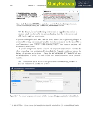 330 CHAPTER 11 Configuring an ASP.NET Core application
TIP By default, the current hosting environment is logged to the console at
startup, which can be useful for quickly checking that the environment vari-
able has been picked up correctly.
If you’re working with the .NET CLI and a text editor, you’re probably going to be
comfortable setting environment variables from the command line for your OS, so
you’ll want to set your ASPNETCORE_ENVIRONMENT development machine envi-
ronment to Development.
If you’re using Visual Studio, you can set temporary environment variables for
when you debug your application. Double-click the Properties node and choose the
Debug tab; you can see in figure 11.7 that the ASPNETCORE_ENVIRONMENT is set
to Development, so there’s no need to dive back to the command line if you don’t
want to.
TIP These values are all stored in the properties/launchSettings.json file, so
you can edit them by hand if you prefer.1
1
In ASP.NET Core 2.1 you can use the launchSettings.json file with both the CLI tools and Visual Studio.
If the WebHostBuilder can’t find
the ASPNETCORE_ENVIRONMENT
variable at runtime, it will default
to Production.
Figure 11.6 By default, ASP.NET Core applications run in the Production hosting environment.
You can override this by setting the ASPNETCORE_ENVIRONMENT variable.
Figure 11.7 You can set temporary environment variables when you debug your application in Visual Studio.
 