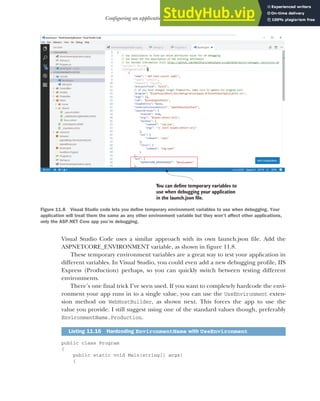 331
Configuring an application for multiple environments
Visual Studio Code uses a similar approach with its own launch.json file. Add the
ASPNETCORE_ENVIRONMENT variable, as shown in figure 11.8.
These temporary environment variables are a great way to test your application in
different variables. In Visual Studio, you could even add a new debugging profile, IIS
Express (Production) perhaps, so you can quickly switch between testing different
environments.
There’s one final trick I’ve seen used. If you want to completely hardcode the envi-
ronment your app runs in to a single value, you can use the UseEnvironment exten-
sion method on WebHostBuilder, as shown next. This forces the app to use the
value you provide. I still suggest using one of the standard values though, preferably
EnvironmentName.Production.
public class Program
{
public static void Main(string[] args)
{
Listing 11.16 Hardcoding EnvironmentName with UseEnvironment
You can define temporary variables to
use when debugging your application
in the launch.json file.
Figure 11.8 Visual Studio code lets you define temporary environment variables to use when debugging. Your
application will treat them the same as any other environment variable but they won’t affect other applications,
only the ASP.NET Core app you’re debugging.
 