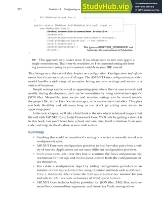 332 CHAPTER 11 Configuring an ASP.NET Core application
BuildWebHost(args).Run();
}
public static IWebHost BuildWebHost(string[] args) =>
new WebHostBuilder()
.UseEnvironment(EnvironmentName.Production)
.UseKestrel()
.UseContentRoot(Directory.GetCurrentDirectory())
.ConfigureAppConfiguration( /* Not shown*/)
.UseIISIntegration()
.UseStartup<Startup>()
.Build();
}
TIP This approach only makes sense if you always want to run your app in a
single environment. That’s overly restrictive, so I recommend setting the host-
ing environment using an environment variable or your IDE instead.
That brings us to the end of this chapter on configuration. Configuration isn’t glam-
orous, but it’s an essential part of all apps. The ASP.NET Core configuration provider
model handles a wide range of scenarios, letting you store settings and secrets in a
variety of locations.
Simple settings can be stored in appsettings.json, where they’re easy to tweak and
modify during development, and can be overwritten by using environment-specific
JSON files. Meanwhile, your secrets and sensitive settings can be stored outside
the project file, in the User Secrets manager, or as environment variables. This gives
you both flexibility and safety—as long as you don’t go writing your secrets to
appsettings.json!
In the next chapter, we’ll take a brief look at the new object relational mapper that
fits well with ASP.NET Core: Entity Framework Core. We’ll only be getting a taste of it
in this book, but you’ll learn how to load and save data, build a database from your
code, and migrate the database as your code evolves.
Summary
 Anything that could be considered a setting or a secret is normally stored as a
configuration value.
 ASP.NET Core uses configuration providers to load key-value pairs from a vari-
ety of sources. Applications can use many different configuration providers.
 ConfigurationBuilder describes how to construct the final configuration rep-
resentation for your app and IConfigurationRoot holds the configuration val-
ues themselves.
 You create a configuration object by adding configuration providers to an
instance of ConfigurationBuilder using extension methods such as AddJson-
File(). WebHostBuilder creates the ConfigurationBuilder instance for you
and calls Build() to create an instance of IConfigurationRoot.
 ASP.NET Core includes built-in providers for JSON files, XML files, environ-
ment files, command-line arguments, and Azure Key Vault, among others.
This ignores ASPNETCORE_ENVIRONMENT and
hardcodes the environment to Production.
 