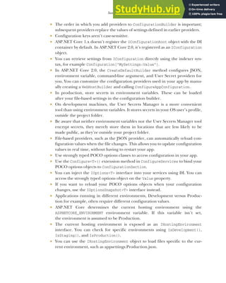 333
Summary
 The order in which you add providers to ConfigurationBuilder is important;
subsequent providers replace the values of settings defined in earlier providers.
 Configuration keys aren’t case-sensitive.
 ASP.NET Core 1.x doesn’t register the IConfigurationRoot object with the DI
container by default. In ASP.NET Core 2.0, it’s registered as an IConfiguration
object.
 You can retrieve settings from IConfiguration directly using the indexer syn-
tax, for example Configuration["MySettings:Value"].
 In ASP.NET Core 2.0, the CreateDefaultBuilder method configures JSON,
environment variable, command-line argument, and User Secret providers for
you. You can customize the configuration providers used in your app by manu-
ally creating a WebHostBuilder and calling ConfigureAppConfiguration.
 In production, store secrets in environment variables. These can be loaded
after your file-based settings in the configuration builder.
 On development machines, the User Secrets Manager is a more convenient
tool than using environment variables. It stores secrets in your OS user’s profile,
outside the project folder.
 Be aware that neither environment variables nor the User Secrets Manager tool
encrypt secrets, they merely store them in locations that are less likely to be
made public, as they’re outside your project folder.
 File-based providers, such as the JSON provider, can automatically reload con-
figuration values when the file changes. This allows you to update configuration
values in real time, without having to restart your app.
 Use strongly typed POCO options classes to access configuration in your app.
 Use the Configure<T>() extension method in ConfigureServices to bind your
POCO options objects to ConfigurationSection.
 You can inject the IOptions<T> interface into your services using DI. You can
access the strongly typed options object on the Value property.
 If you want to reload your POCO options objects when your configuration
changes, use the IOptionsSnapshot<T> interface instead.
 Applications running in different environments, Development versus Produc-
tion for example, often require different configuration values.
 ASP.NET Core determines the current hosting environment using the
ASPNETCORE_ENVIRONMENT environment variable. If this variable isn’t set,
the environment is assumed to be Production.
 The current hosting environment is exposed as an IHostingEnvironment
interface. You can check for specific environments using IsDevelopment(),
IsStaging(), and IsProduction().
 You can use the IHostingEnvironment object to load files specific to the cur-
rent environment, such as appsettings.Production.json.
 