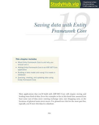 334
Saving data with Entity
Framework Core
Most applications that you’ll build with ASP.NET Core will require storing and
loading some kind of data. Even the examples so far in this book have assumed you
have some sort of data store—storing exchange rates, user shopping carts, or the
locations of physical main street stores. I’ve glossed over this for the most part but,
typically, you’ll store this data in a database.
This chapter includes
 What Entity Framework Core is and why you
should use it
 Adding Entity Framework Core to an ASP.NET Core
application
 Building a data model and using it to create a
database
 Querying, creating, and updating data using
Entity Framework Core
 