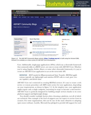 9
When to choose ASP.NET Core
Core. Additionally, single-page applications (SPAs), which use a client-side framework
that commonly talks to a REST server, are easy to create with ASP.NET Core. Whether
you’re using Angular, Ember, React, or some other client-side framework, it’s easy to
create an ASP.NET Core application to act as the server-side API.
DEFINITION REST stands for REpresentational State Transfer. RESTful appli-
cations typically use lightweight and stateless HTTP calls to read, post (cre-
ate/update), and delete data.
ASP.NET Core isn’t restricted to creating RESTful services. It’s easy to create a web
service or remote procedure call (RPC)-style service for your application, depending
on your requirements, as shown in figure 1.5. In the simplest case, your application
might expose only a single endpoint, narrowing its scope to become a microservice.
ASP.NET Core is perfectly designed for building simple services thanks to its cross-
platform support and lightweight design.
You should consider multiple factors when choosing a platform, not all of which
are technical. One example is the level of support you can expect to receive from its
creators. For some organizations, this can be one of the main obstacles to adopting
open source software. Luckily, Microsoft has pledged to provide full support for each
Figure 1.4 The ASP.NET Community Blogs website (https://weblogs.asp.net) is built using the Orchard CMS.
Orchard 2 is available as a beta version for ASP.NET Core development.
 