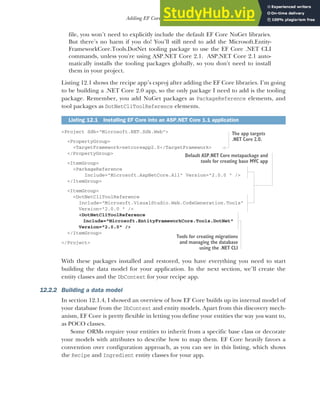 345
Adding EF Core to an application
file, you won’t need to explicitly include the default EF Core NuGet libraries.
But there’s no harm if you do! You’ll still need to add the Microsoft.Entity-
FrameworkCore.Tools.DotNet tooling package to use the EF Core .NET CLI
commands, unless you're using ASP.NET Core 2.1. ASP.NET Core 2.1 auto-
matically installs the tooling packages globally, so you don't need to install
them in your project.
Listing 12.1 shows the recipe app’s csproj after adding the EF Core libraries. I’m going
to be building a .NET Core 2.0 app, so the only package I need to add is the tooling
package. Remember, you add NuGet packages as PackageReference elements, and
tool packages as DotNetCliToolReference elements.
<Project Sdk="Microsoft.NET.Sdk.Web">
<PropertyGroup>
<TargetFramework>netcoreapp2.0</TargetFramework>
</PropertyGroup>
<ItemGroup>
<PackageReference
Include="Microsoft.AspNetCore.All" Version="2.0.0 " />
</ItemGroup>
<ItemGroup>
<DotNetCliToolReference
Include="Microsoft.VisualStudio.Web.CodeGeneration.Tools"
Version="2.0.0 " />
<DotNetCliToolReference
Include="Microsoft.EntityFrameworkCore.Tools.DotNet"
Version="2.0.0" />
</ItemGroup>
</Project>
With these packages installed and restored, you have everything you need to start
building the data model for your application. In the next section, we’ll create the
entity classes and the DbContext for your recipe app.
12.2.2 Building a data model
In section 12.1.4, I showed an overview of how EF Core builds up its internal model of
your database from the DbContext and entity models. Apart from this discovery mech-
anism, EF Core is pretty flexible in letting you define your entities the way you want to,
as POCO classes.
Some ORMs require your entities to inherit from a specific base class or decorate
your models with attributes to describe how to map them. EF Core heavily favors a
convention over configuration approach, as you can see in this listing, which shows
the Recipe and Ingredient entity classes for your app.
Listing 12.1 Installing EF Core into an ASP.NET Core 1.1 application
The app targets
.NET Core 2.0.
Default ASP.NET Core metapackage and
tools for creating base MVC app
Tools for creating migrations
and managing the database
using the .NET CLI
 