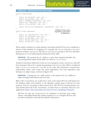 346 CHAPTER 12 Saving data with Entity Framework Core
public class Recipe
{
public int RecipeId { get; set; }
public string Name { get; set; }
public TimeSpan TimeToCook { get; set; }
public bool IsDeleted { get; set; }
public string Method { get; set; }
public ICollection<Ingredient> Ingredients { get; set; }
}
public class Ingredient
{
public int IngredientId { get; set; }
public int RecipeId { get; set; }
public string Name { get; set; }
public decimal Quantity { get; set; }
public string Unit { get; set; }
}
These classes conform to certain default conventions that EF Core uses to build up a
picture of the database it’s mapping. For example, the Recipe class has a RecipeId
property and the Ingredient class has an IngredientId property. EF Core identifies
this pattern of TId as indicating the primary key of the table.
DEFINITION The primary key of a table is a value that uniquely identifies the
row among all the others in the table. It’s often an int or a Guid.
Another convention visible here is the RecipeId property on the Ingredient class. EF
Core interprets this to be a foreign key pointing to the Recipe class. When considered
with ICollection<Ingredient> on the Recipe class, this represents a many-to-one
relationship, where each recipe has many ingredients, but each ingredient only
belongs to a single recipe, as shown in figure 12.5.
DEFINITION A foreign key on a table points to the primary key of a different
table, forming a link between the two rows.
Many other conventions are at play here, such as the names EF Core will assume for
the database tables and columns, or the database column types it will use for each
property, but I’m not going to discuss them here. The EF Core documentation con-
tains details about all of the conventions, as well as how to customize them for your
application: https://docs.microsoft.com/en-us/ef/core/modeling/relational/.
TIP You can also use DataAnnotations attributes to decorate your entity
classes, controlling things like column naming or string length. EF Core will
use these attributes to override the default conventions.
Listing 12.2 Defining the EF Core entity classes
A Recipe can have many
Ingredients, represented
by ICollection.
 