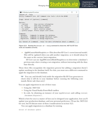 351
Managing changes with migrations
 AppDbContextModelSnapshot.cs—This describes EF Core’s current internal model.
This will be updated when you add another migration, so it should always be
the same as the current, latest migration.
EF Core can use AppDbContextModelSnapshot.cs to determine a database’s
previous state when creating a new migration, without interacting with the data-
base directly.
These three files encapsulate the migration process but adding a migration doesn’t
update anything in the database itself. For that, you must run a different command to
apply the migration to the database.
TIP You can, and should, look inside the migration file EF Core generates to
check what it will do to your database before running the following com-
mands. Better safe than sorry!
You can apply migrations in one of three ways:
 Using the .NET CLI
 Using the Visual Studio PowerShell cmdlets
 In code, by obtaining an instance of your AppDbContext and calling context
.Database.Migrate().
Which is best for you is a matter of how you’ve designed your application, how you’ll
update your production database, and your personal preference. I’ll use the .NET CLI
for now, but I’ll discuss some of these considerations in section 12.5.
You can apply migrations to a database by running
dotnet ef database update
Figure 12.6 Running the dotnet ef --help command to check the .NET CLI EF Core
tools are installed correctly.
 