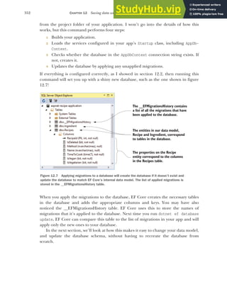 352 CHAPTER 12 Saving data with Entity Framework Core
from the project folder of your application. I won’t go into the details of how this
works, but this command performs four steps:
1 Builds your application.
2 Loads the services configured in your app’s Startup class, including AppDb-
Context.
3 Checks whether the database in the AppDbContext connection string exists. If
not, creates it.
4 Updates the database by applying any unapplied migrations.
If everything is configured correctly, as I showed in section 12.2, then running this
command will set you up with a shiny new database, such as the one shown in figure
12.7!
When you apply the migrations to the database, EF Core creates the necessary tables
in the database and adds the appropriate columns and keys. You may have also
noticed the __EFMigrationsHistory table. EF Core uses this to store the names of
migrations that it’s applied to the database. Next time you run dotnet ef database
update, EF Core can compare this table to the list of migrations in your app and will
apply only the new ones to your database.
In the next section, we’ll look at how this makes it easy to change your data model,
and update the database schema, without having to recreate the database from
scratch.
The __EFMigrationsHistory contains
a list of all the migrations that have
been applied to the database.
The entities in our data model,
Recipe and Ingredient, correspond
to tables in the database.
The properties on the Recipe
entity correspond to the columns
in the Recipes table.
Figure 12.7 Applying migrations to a database will create the database if it doesn’t exist and
update the database to match EF Core’s internal data model. The list of applied migrations is
stored in the __EFMigrationsHistory table.
 