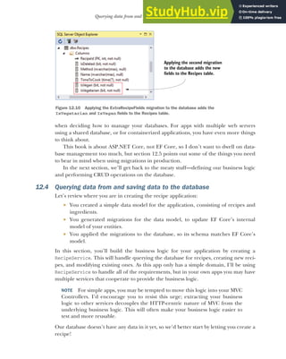 355
Querying data from and saving data to the database
when deciding how to manage your databases. For apps with multiple web servers
using a shared database, or for containerized applications, you have even more things
to think about.
This book is about ASP.NET Core, not EF Core, so I don’t want to dwell on data-
base management too much, but section 12.5 points out some of the things you need
to bear in mind when using migrations in production.
In the next section, we’ll get back to the meaty stuff—defining our business logic
and performing CRUD operations on the database.
12.4 Querying data from and saving data to the database
Let’s review where you are in creating the recipe application:
 You created a simple data model for the application, consisting of recipes and
ingredients.
 You generated migrations for the data model, to update EF Core’s internal
model of your entities.
 You applied the migrations to the database, so its schema matches EF Core’s
model.
In this section, you’ll build the business logic for your application by creating a
RecipeService. This will handle querying the database for recipes, creating new reci-
pes, and modifying existing ones. As this app only has a simple domain, I’ll be using
RecipeService to handle all of the requirements, but in your own apps you may have
multiple services that cooperate to provide the business logic.
NOTE For simple apps, you may be tempted to move this logic into your MVC
Controllers. I’d encourage you to resist this urge; extracting your business
logic to other services decouples the HTTP-centric nature of MVC from the
underlying business logic. This will often make your business logic easier to
test and more reusable.
Our database doesn’t have any data in it yet, so we’d better start by letting you create a
recipe!
Applying the second migration
to the database adds the new
fields to the Recipes table.
Figure 12.10 Applying the ExtraRecipeFields migration to the database adds the
IsVegetarian and IsVegan fields to the Recipes table.
 