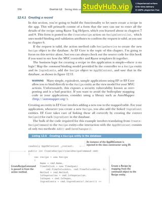 356 CHAPTER 12 Saving data with Entity Framework Core
12.4.1 Creating a record
In this section, you’re going to build the functionality to let users create a recipe in
the app. This will primarily consist of a form that the user can use to enter all the
details of the recipe using Razor Tag Helpers, which you learned about in chapters 7
and 8. This form is posted to the CreateRecipe action on RecipeController, which
uses model binding and validation attributes to confirm the request is valid, as you saw
in chapter 6.
If the request is valid, the action method calls RecipeService to create the new
Recipe object in the database. As EF Core is the topic of this chapter, I’m going to
focus on this service alone, but you can always check out the source code for this book
if you want to see how the MVC controller and Razor templates fit together.
The business logic for creating a recipe in this application is simple—there is no
logic! Map the command binding model provided by the controller to a Recipe entity
and its Ingredients, add the Recipe object to AppDbContext, and save that in the
database, as shown in figure 12.11.
WARNING Many simple, equivalent, sample applications using EF or EF Core
allow you to bind directly to the Recipe entity as the view model for your MVC
actions. Unfortunately, this exposes a security vulnerability known as over-
posting and is a bad practice. If you want to avoid the boilerplate mapping
code in your applications, consider using a library such as AutoMapper
(http://automapper.org/).
Creating an entity in EF Core involves adding a new row to the mapped table. For your
application, whenever you create a new Recipe, you also add the linked Ingredient
entities. EF Core takes care of linking these all correctly by creating the correct
RecipeId for each Ingredient in the database.
The bulk of the code required for this example involves translating from Create-
RecipeCommand to the Recipe entity—the interaction with the AppDbContext consists
of only two methods: Add() and SaveChanges().
readonly AppDbContext _context;
public int CreateRecipe(CreateRecipeCommand cmd)
{
var recipe = new Recipe
{
Name = cmd.Name,
TimeToCook = new TimeSpan(
cmd.TimeToCookHrs, cmd.TimeToCookMins, 0),
Method = cmd.Method,
IsVegetarian = cmd.IsVegetarian,
IsVegan = cmd.IsVegan,
Ingredients = cmd.Ingredients?.Select(i =>
Listing 12.6 Creating a Recipe entity in the database
An instance of the AppDbContext is
injected in the class constructor using DI.
CreateRecipeCommand
is passed in from the
action method.
Create a Recipe by
mapping from the
command object to the
Recipe entity.
 