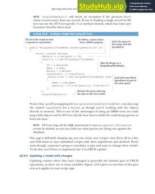 361
Querying data from and saving data to the database
NOTE SingleOrDefault() will throw an exception if the previous Where
clause returns more than one record. If you’re loading a single record by ID,
you can use the EF Core-specific Find method instead, which has some per-
formance benefits when used.
public RecipeDetailViewModel GetRecipeDetail(int id)
{
return _context.Recipes
.Where(x => x.RecipeId == id)
.Select(x => new RecipeDetailViewModel
{
Id = x.RecipeId,
Name = x.Name,
Method = x.Method,
Ingredients = x.Ingredients
.Select(item => new RecipeDetailViewModel.Item
{
Name = item.Name,
Quantity = $"{item.Quantity} {item.Unit}"
})
})
.SingleOrDefault();
}
Notice that, as well as mapping the Recipe to a RecipeDetailViewModel, you also map
the related Ingredients for a Recipe, as though you’re working with the objects
directly in memory. This is one of the advantages of using an ORM—you can easily
map child objects and let EF Core decide how best to build the underlying queries to
fetch the data.
NOTE EF Core logs all the SQL statements it runs as LogLevel.Information
events by default, so you can easily see what queries are being run against the
database.
Our app is definitely shaping up; you can create new recipes, view them all in a list,
and drill down to view individual recipes with their ingredients and method. Pretty
soon though, someone’s going to introduce a typo and want to change their model.
To do this, you’ll have to implement the U in CRUD: update.
12.4.4 Updating a model with changes
Updating entities when they have changed is generally the hardest part of CRUD
operations, as there are so many variables. Figure 12.14 gives an overview of this pro-
cess as it applies to your recipe app.
Listing 12.8 Loading a single item using EF Core
The id of the recipe to load
is passed as a parameter.
As before, a query starts
from a DbSet property. Limit the query to
the recipe with the
provided id.
Map the Recipe to a
RecipeDetailViewModel.
Load and map linked
Ingredients as part of
the same query.
Execute the query and map
the data to the view model.
 