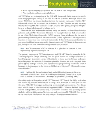 11
When to choose ASP.NET Core
 C# is a great language (or you can use VB.NET or F# if you prefer).
 You can build and run on any platform.
ASP.NET Core is a re-imagining of the ASP.NET framework, built with modern soft-
ware design principles on top of the new .NET Core platform. Although new in one
sense, .NET Core has drawn significantly from the mature, stable, and reliable .NET
Framework, which has been used for well over a decade. You can rest easy knowing
that by choosing ASP.NET Core and .NET Core, you’ll be getting a dependable plat-
form as well as a fully-featured web framework.
Many of the web frameworks available today use similar, well-established design
patterns, and ASP.NET Core is no different. For example, Ruby on Rails is known for
its use of the Model-View-Controller (MVC) pattern; Node.js is known for the way it
processes requests using small discrete modules (called a pipeline); and dependency
injection is found in a wide variety of frameworks. If these techniques are familiar to
you, you should find it easy to transfer them across to ASP.NET Core; if they’re new to
you, then you can look forward to using industry best practices!
NOTE You’ll encounter MVC in chapter 4, a pipeline in chapter 3, and
dependency injection in chapter 10.
The primary language of .NET development, and ASP.NET Core in particular, is C#.
This language has a huge following, and for good reason! As an object-oriented C-
based language, it provides a sense of familiarity to those used to C, Java, and many
other languages. In addition, it has many powerful features, such as Language Inte-
grated Query (LINQ), closures, and asynchronous programming constructs. The C#
language is also designed in the open on GitHub, as is Microsoft’s C# compiler, code-
named Roslyn.3
NOTE I will use C# throughout this book and will highlight some of the newer
features it provides, but I won’t be teaching the language from scratch. If you
want to learn C#, I recommend C# in Depth by Jon Skeet (Manning, 2008).
One of the major selling points of ASP.NET Core and .NET Core is the ability to develop
and run on any platform. Whether you’re using a Mac, Windows, or Linux, you can run
the same ASP.NET Core apps and develop across multiple environments. As a Linux
user, a wide range of distributions are supported (RHEL, Ubuntu, Debian, CentOS,
Fedora, and openSUSE, to name a few), so you can be confident your operating system
of choice will be a viable option. Work is even underway to enable ASP.NET Core to run
on the tiny Alpine distribution, for truly compact deployments to containers.
3
The C# language and .NET Compiler Platform GitHub source code repository can be found at https://
github.com/dotnet/roslyn.
 