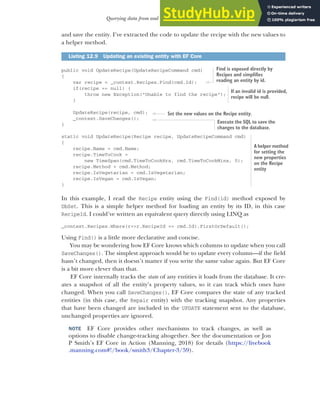 363
Querying data from and saving data to the database
and save the entity. I’ve extracted the code to update the recipe with the new values to
a helper method.
public void UpdateRecipe(UpdateRecipeCommand cmd)
{
var recipe = _context.Recipes.Find(cmd.Id);
if(recipe == null) {
throw new Exception("Unable to find the recipe");
}
UpdateRecipe(recipe, cmd);
_context.SaveChanges();
}
static void UpdateRecipe(Recipe recipe, UpdateRecipeCommand cmd)
{
recipe.Name = cmd.Name;
recipe.TimeToCook =
new TimeSpan(cmd.TimeToCookHrs, cmd.TimeToCookMins, 0);
recipe.Method = cmd.Method;
recipe.IsVegetarian = cmd.IsVegetarian;
recipe.IsVegan = cmd.IsVegan;
}
In this example, I read the Recipe entity using the Find(id) method exposed by
DbSet. This is a simple helper method for loading an entity by its ID, in this case
RecipeId. I could’ve written an equivalent query directly using LINQ as
_context.Recipes.Where(r=>r.RecipeId == cmd.Id).FirstOrDefault();
Using Find() is a little more declarative and concise.
You may be wondering how EF Core knows which columns to update when you call
SaveChanges(). The simplest approach would be to update every column—if the field
hasn’t changed, then it doesn’t matter if you write the same value again. But EF Core
is a bit more clever than that.
EF Core internally tracks the state of any entities it loads from the database. It cre-
ates a snapshot of all the entity’s property values, so it can track which ones have
changed. When you call SaveChanges(), EF Core compares the state of any tracked
entities (in this case, the Repair entity) with the tracking snapshot. Any properties
that have been changed are included in the UPDATE statement sent to the database,
unchanged properties are ignored.
NOTE EF Core provides other mechanisms to track changes, as well as
options to disable change-tracking altogether. See the documentation or Jon
P Smith’s EF Core in Action (Manning, 2018) for details (https://livebook
.manning.com#!/book/smith3/Chapter-3/59).
Listing 12.9 Updating an existing entity with EF Core
Find is exposed directly by
Recipes and simplifies
reading an entity by id.
If an invalid id is provided,
recipe will be null.
A helper method
for setting the
new properties
on the Recipe
entity
Execute the SQL to save the
changes to the database.
Set the new values on the Recipe entity.
 