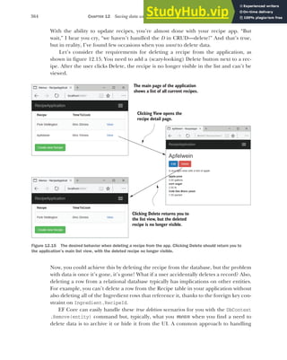 364 CHAPTER 12 Saving data with Entity Framework Core
With the ability to update recipes, you’re almost done with your recipe app. “But
wait,” I hear you cry, “we haven’t handled the D in CRUD—delete!” And that’s true,
but in reality, I’ve found few occasions when you want to delete data.
Let’s consider the requirements for deleting a recipe from the application, as
shown in figure 12.15. You need to add a (scary-looking) Delete button next to a rec-
ipe. After the user clicks Delete, the recipe is no longer visible in the list and can’t be
viewed.
Now, you could achieve this by deleting the recipe from the database, but the problem
with data is once it’s gone, it’s gone! What if a user accidentally deletes a record? Also,
deleting a row from a relational database typically has implications on other entities.
For example, you can’t delete a row from the Recipe table in your application without
also deleting all of the Ingredient rows that reference it, thanks to the foreign key con-
straint on Ingredient.RecipeId.
EF Core can easily handle these true deletion scenarios for you with the DbContext
.Remove(entity) command but, typically, what you mean when you find a need to
delete data is to archive it or hide it from the UI. A common approach to handling
The main page of the application
shows a list of all current recipes.
Clicking Delete returns you to
the list view, but the deleted
recipe is no longer visible.
Clicking View opens the
recipe detail page.
Figure 12.15 The desired behavior when deleting a recipe from the app. Clicking Delete should return you to
the application’s main list view, with the deleted recipe no longer visible.
 