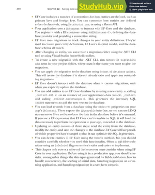 368 CHAPTER 12 Saving data with Entity Framework Core
 EF Core includes a number of conventions for how entities are defined, such as
primary keys and foreign keys. You can customize how entities are defined
either declaratively, using DataAnotations, or using a fluent API.
 Your application uses a DbContext to interact with EF Core and the database.
You register it with a DI container using AddDbContext<T>, defining the data-
base provider and providing a connection string.
 EF Core uses migrations to track changes to your entity definitions. They’re
used to ensure your entity definitions, EF Core’s internal model, and the data-
base schema all match.
 After changing an entity, you can create a migration either using the .NET CLI
tool or using Visual Studio PowerShell cmdlets.
 To create a new migration with the .NET CLI, run dotnet ef migrations
add NAME in your project folder, where NAME is the name you want to give the
migration.
 You can apply the migration to the database using dotnet ef database update.
This will create the database if it doesn’t already exist and apply any outstand-
ing migrations.
 EF Core doesn’t interact with the database when it creates migrations, only
when you explicitly update the database.
 You can add entities to an EF Core database by creating a new entity, e, calling
_context.Add(e) on an instance of your application’s data context, _context,
and calling _context.SaveChanges(). This generates the necessary SQL
INSERT statements to add the new rows to the database.
 You can load records from a database using the DbSet<T> properties on your
app’s DbContext. These expose the IQueryable interface, so you can use LINQ
statements to filter and transform the data in the database before it’s returned.
If you use a C# expression that EF Core can’t translate to SQL, it will load the
data necessary to perform the operation in your app, instead of in the database.
 Updating an entity consists of three steps: read the entity from the database,
modify the entity, and save the changes to the database. EF Core will keep track
of which properties have changed so that it can optimize the SQL it generates.
 You can delete entities in EF Core using the Remove method, but you should
consider carefully whether you need this functionality. Often a soft delete tech-
nique using an IsDeleted flag on entities is safer and easier to implement.
 This chapter only covers a subset of the issues you must consider when using EF
Core in your application. Before using it in a production app, you should con-
sider, among other things: the data types generated for fields, validation, how to
handle concurrency, the seeding of initial data, handling migrations on a run-
ning application, and handling migrations in a web-farm scenario.
 