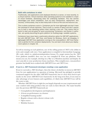 12 CHAPTER 1 Getting started with ASP.NET Core
As well as running on each platform, one of the selling points of .NET is the ability to
write and compile only once. Your application is compiled to Intermediate Language
(IL) code, which is a platform-independent format. If a target system has the .NET
Core platform installed, then you can run compiled IL from any platform. That
means you can, for example, develop on a Mac or a Windows machine and deploy the
exact same files to your production Linux machines. This compile-once, run-anywhere
promise has finally been realized with ASP.NET Core and .NET Core.
1.2.3 If you’re a .NET Framework developer creating a new application
If you’re currently a .NET developer, then the choice of whether to invest in ASP.NET
Core for new applications is a question of timing. Microsoft has pledged to provide
continued support for the older ASP.NET framework, but it’s clear their focus is pri-
marily on the newer ASP.NET Core framework. In the long term then, if you want to
take advantage of new features and capabilities, it’s likely that ASP.NET Core will be
the route to take.
Whether ASP.NET Core is right for you largely depends on your requirements and
your comfort with using products that are early in their lifecycle. The main benefits
over the previous ASP.NET framework are
 Cross-platform development and deployment
 A focus on performance as a feature
 A simplified hosting model
 Regular releases with a shorter release cycle
 Open source
 Modular features
Built with containers in mind
Traditionally, web applications were deployed directly to a server, or more recently, to
a virtual machine. Virtual machines allow operating systems to be installed in a layer
of virtual hardware, abstracting away the underlying hardware. This has several
advantages over direct installation, such as easy maintenance, deployment, and
recovery. Unfortunately, they’re also heavy both in terms of file size and resource use.
This is where containers come in. Containers are far more lightweight and don’t have
the overhead of virtual machines. They’re built in a series of layers and don’t require
you to boot a new operating system when starting a new one. That means they’re
quick to start and are great for quick provisioning. Containers, and Docker in partic-
ular, are quickly becoming the go-to platform for building large, scalable systems.
Containers have never been a particularly attractive option for ASP.NET applications,
but with ASP.NET Core, .NET Core, and Docker for Windows, that’s all changing. A
lightweight ASP.NET Core application running on the cross-platform .NET Core frame-
work is perfect for thin container deployments. You can learn more about your deploy-
ment options in chapter 16.
 