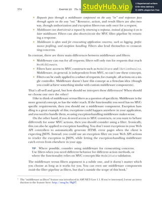 374 CHAPTER 13 The MVC filter pipeline
 Requests pass through a middleware component on the way “in” and responses pass
through again on the way “out.” Resource, action, and result filters are also two-
way, though authorization and exception filters run only once for a request.
 Middleware can short-circuit a request by returning a response, instead of passing it on to
later middleware. Filters can also short-circuit the MVC filter pipeline by return-
ing a response.
 Middleware is often used for crosscutting application concerns, such as logging, perfor-
mance profiling, and exception handling. Filters also lend themselves to crosscut-
ting concerns.
In contrast, there are three main differences between middleware and filters:
 Middleware can run for all requests; filters will only run for requests that reach
MvcMiddleware.
 Filters have access to MVC constructs such as ModelState and IActionResults.
Middleware, in general, is independent from MVC, so can’t use these concepts.
 Filters can be easily applied to a subset of requests; for example, all actions on a sin-
gle controller. Middleware doesn’t have this concept as a first-class idea (though
you could achieve something similar with custom middleware components).
That’s all well and good, but how should we interpret these differences? When should
we choose one over the other?
I like to think of middleware versus filters as a question of specificity. Middleware is the
more general concept, so has the wider reach. If the functionality you need has no MVC-
specific requirements, then you should use a middleware component. Exception han-
dling is a great example of this; exceptions could happen anywhere in your application,
and you need to handle them, so using exception-handling middleware makes sense.
On the other hand, if you do need access to MVC constructs, or you want to behave
differently for some MVC actions, then you should consider using a filter. Ironically,
this can also be applied to exception handling. You don’t want exceptions in your Web
API controllers to automatically generate HTML error pages when the client is
expecting JSON. Instead, you could use an exception filter on your Web API actions
to render the exception to JSON, while letting the exception-handling middleware
catch errors from elsewhere in your app.
TIP Where possible, consider using middleware for crosscutting concerns.
Use filters when you need different behavior for different action methods, or
where the functionality relies on MVC concepts like ModelState validation.
The middleware versus filters argument is a subtle one, and it doesn’t matter which
you choose as long as it works for you. You can even use middleware components
inside the filter pipeline as filters, but that’s outside the scope of this book.1
1
The “middleware as filters” feature was introduced in ASP.NET Core 1.1. If you’re interested, I wrote an intro-
duction to the feature here: http://mng.bz/Mg97.
 