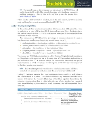 375
Understanding filters and when to use them
TIP The middleware as filters feature was introduced in ASP.NET Core 1.1
and is also available in 2.0. The canonical use case is for localizing requests to
multiple languages. I have a blog series on how to use the feature here:
http://mng.bz/a6Rb.
Filters can be a little abstract in isolation, so in the next section, we’ll look at some
code and learn how to write a custom filter in ASP.NET Core.
13.1.3 Creating a simple filter
In this section, I show how to create your first filters; in section 13.1.4, you’ll see how
to apply them to your MVC actions. We’ll start small, creating filters that just write to
the console, but in section 13.2, we’ll look at some more practical examples and dis-
cuss some of their nuances.
You implement an MVC filter for a given stage by implementing one of a pair of
interfaces—one synchronous (sync), one asynchronous (async):
 Authorization filters—IAuthorizationFilter or IAsyncAuthorizationFilter
 Resource filters—IResourceFilter or IAsyncResourceFilter
 Action filters—IActionFilter or IAsyncActionFilter
 Exception filters—IExceptionFilter or IAsyncExceptionFilter
 Result filters—IResultFilter or IAsyncResultFilter
You can use any POCO class to implement a filter, but you’ll typically implement them
as C# attributes, which you can use to decorate your MVC controllers and actions, as
you’ll see in section 13.1.4. You can achieve the same results with either the sync or
async interface, so which you choose should depend on whether any services you call
in the filter require async support.
NOTE You should implement either the sync interface or the async interface,
not both. If you implement both, then only the async interface will be used.
Listing 13.1 shows a resource filter that implements IResourceFilter and writes to
the console when it executes. The OnResourceExecuting method is called when a
request first reaches the resource filter stage of the filter pipeline. In contrast, the
OnResourceExecuted method is called after the rest of the pipeline has executed;
after model binding, action execution, result execution, and all intermediate filters
have run.
public class LogResourceFilter : Attribute, IResourceFilter
{
public void OnResourceExecuting(
ResourceExecutingContext context)
{
Console.WriteLine("Executing!");
}
Listing 13.1 Example resource filter implementing IResourceFilter
Executed at the start
of the pipeline, after
authorization filters.
The context contains the
HttpContext, routing details,
and information about the
current action.
 