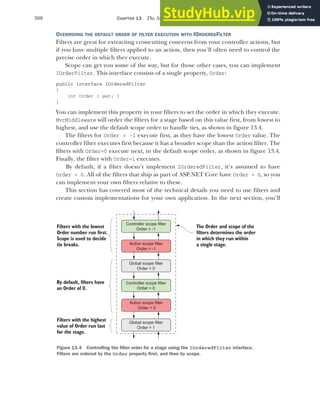 380 CHAPTER 13 The MVC filter pipeline
OVERRIDING THE DEFAULT ORDER OF FILTER EXECUTION WITH IORDEREDFILTER
Filters are great for extracting crosscutting concerns from your controller actions, but
if you have multiple filters applied to an action, then you’ll often need to control the
precise order in which they execute.
Scope can get you some of the way, but for those other cases, you can implement
IOrderFilter. This interface consists of a single property, Order:
public interface IOrderedFilter
{
int Order { get; }
}
You can implement this property in your filters to set the order in which they execute.
MvcMiddleware will order the filters for a stage based on this value first, from lowest to
highest, and use the default scope order to handle ties, as shown in figure 13.4.
The filters for Order = -1 execute first, as they have the lowest Order value. The
controller filter executes first because it has a broader scope than the action filter. The
filters with Order=0 execute next, in the default scope order, as shown in figure 13.4.
Finally, the filter with Order=1 executes.
By default, if a filter doesn’t implement IOrderedFilter, it’s assumed to have
Order = 0. All of the filters that ship as part of ASP.NET Core have Order = 0, so you
can implement your own filters relative to these.
This section has covered most of the technical details you need to use filters and
create custom implementations for your own application. In the next section, you’ll
Controller scope filter
Order = -1
Controller scope filter
Order = 0
The Order and scope of the
filters determines the order
in which they run within
a single stage.
Filters with the lowest
Order number run first.
Scope is used to decide
tie breaks.
Filters with the highest
value of Order run last
for the stage.
Global scope filter
Order = 0
Action scope filter
Order = 0
Global scope filter
Order = 1
By default, filters have
an Order of 0.
Action scope filter
Order = -1
Figure 13.4 Controlling the filter order for a stage using the IOrderedFilter interface.
Filters are ordered by the Order property first, and then by scope.
 