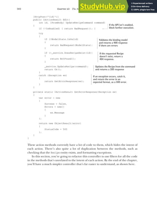 382 CHAPTER 13 The MVC filter pipeline
[HttpPost("{id}")]
public IActionResult Edit(
int id, [FromBody] UpdateRecipeCommand command)
{
if (!IsEnabled) { return BadRequest(); }
try
{
if (!ModelState.IsValid)
{
return BadRequest(ModelState);
}
if (!_service.DoesRecipeExist(id))
{
return NotFound();
}
_service.UpdateRecipe(command);
return Ok();
}
catch (Exception ex)
{
return GetErrorResponse(ex);
}
}
private static IActionResult GetErrorResponse(Exception ex)
{
var error = new
{
Success = false,
Errors = new[]
{
ex.Message
}
};
return new ObjectResult(error)
{
StatusCode = 500
};
}
}
These action methods currently have a lot of code to them, which hides the intent of
each action. There’s also quite a lot of duplication between the methods, such as
checking that the Recipe entity exists, and formatting exceptions.
In this section, you’re going to refactor this controller to use filters for all the code
in the methods that’s unrelated to the intent of each action. By the end of the chapter,
you’ll have a much simpler controller that’s far easier to understand, as shown here.
If the API isn’t enabled,
block further execution.
Validates the binding model
and returns a 400 response
if there are errors
If the requested Recipe
doesn’t exist, return a
404 response.
Updates the Recipe from the command
and returns a 200 response
If an exception occurs, catch it,
and return the error in an
expected format, as a 500 error.
 