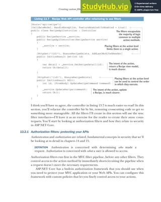 383
Creating custom filters for your application
[Route("api/recipe")]
[ValidateModel, HandleException, FeatureEnabled(IsEnabled = true)]
public class RecipeApiController : Controller
{
public RecipeService _service;
public RecipeApiController(RecipeService service)
{
_service = service;
}
[HttpGet("{id}"), EnsureRecipeExists, AddLastModifedHeader]
public IActionResult Get(int id)
{
var detail = _service.GetRecipeDetail(id);
return Ok(detail);
}
[HttpPost("{id}"), EnsureRecipeExists]
public IActionResult Edit(
int id, [FromBody] UpdateRecipeCommand command)
{
_service.UpdateRecipe(command);
return Ok();
}
}
I think you'll have to agree, the controller in listing 13.7 is much easier to read! In this
section, you’ll refactor the controller bit by bit, removing crosscutting code to get to
something more manageable. All the filters I’ll create in this section will use the sync
filter interfaces—I’ll leave it as an exercise for the reader to create their async coun-
terparts. You’ll start by looking at authorization filters and how they relate to security
in ASP.NET Core.
13.2.1 Authorization filters: protecting your APIs
Authentication and authorization are related, fundamental concepts in security that we’ll
be looking at in detail in chapters 14 and 15.
DEFINITION Authentication is concerned with determining who made a
request. Authorization is concerned with what a user is allowed to access.
Authorization filters run first in the MVC filter pipeline, before any other filters. They
control access to the action method by immediately short-circuiting the pipeline when
a request doesn’t meet the necessary requirements.
ASP.NET Core has a built-in authorization framework that you should use when
you need to protect your MVC application or your Web APIs. You can configure this
framework with custom policies that let you finely control access to your actions.
Listing 13.7 Recipe Web API controller after refactoring to use filters
The filters encapsulate
the majority of logic
common to multiple
action methods.
Placing filters at the action level
limits them to a single action.
The intent of the action,
return a Recipe view model,
is much clearer.
Placing filters at the action level
can be used to control the order
in which they execute.
The intent of the action, update
a Recipe, is much clearer.
 