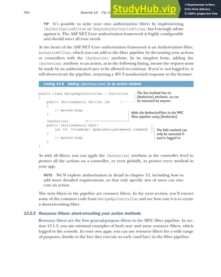 384 CHAPTER 13 The MVC filter pipeline
TIP It’s possible to write your own authorization filters by implementing
IAuthorizationFilter or IAsyncAuthorizationFilter, but I strongly advise
against it. The ASP.NET Core authorization framework is highly configurable
and should meet all your needs.
At the heart of the ASP.NET Core authorization framework is an Authorization filter,
AuthorizeFilter, which you can add to the filter pipeline by decorating your actions
or controllers with the [Authorize] attribute. In its simplest form, adding the
[Authorize] attribute to an action, as in the following listing, means the request must
be made by an authenticated user to be allowed to continue. If you’re not logged in, it
will short-circuit the pipeline, returning a 401 Unauthorized response to the browser.
public class RecipeApiController : Controller
{
public IActionResult Get(int id)
{
// method body
}
[Authorize]
public IActionResult Edit(
int id, [FromBody] UpdateRecipeCommand command)
{
// method body
}
}
As with all filters, you can apply the [Authorize] attribute at the controller level to
protect all the actions on a controller, or even globally, to protect every method in
your app.
NOTE We’ll explore authorization in detail in chapter 15, including how to
add more detailed requirements, so that only specific sets of users can exe-
cute an action.
The next filters in the pipeline are resource filters. In the next section, you’ll extract
some of the common code from RecipeApiController and see how easy it is to create
a short-circuiting filter.
13.2.2 Resource filters: short-circuiting your action methods
Resource filters are the first general-purpose filters in the MVC filter pipeline. In sec-
tion 13.1.3, you saw minimal examples of both sync and async resource filters, which
logged to the console. In your own apps, you can use resource filters for a wide range
of purposes, thanks to the fact they execute so early (and late) in the filter pipeline.
Listing 13.8 Adding [Authorize] to an action method
The Get method has no
[Authorize] attribute, so can
be executed by anyone.
The Edit method can
only be executed if
you’re logged in.
Adds the AuthorizeFilter to the MVC
filter pipeline using [Authorize]
 