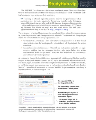 387
Creating custom filters for your application
The ASP.NET Core framework includes a number of action filters out of the box.
One of these commonly used filters is ResponseCacheFilter, which sets HTTP cach-
ing headers on your action-method responses.
TIP Caching is a broad topic that aims to improve the performance of an
application over the naive approach. But caching can also make debugging
issues difficult and may even be undesirable in some situations. Consequently,
I often apply ResponseCacheFilter to my action methods to set HTTP cach-
ing headers that disable caching! You can read about this and other
approaches to caching in the docs at http://mng.bz/AMSQ.
The real power of action filters comes when you build filters tailored to your own apps
by extracting common code from your action methods. To demonstrate, I’m going to
create two custom filters for RecipeApiController:
 ValidateModelAttribute—This will return BadRequestResult if the model
state indicates that the binding model is invalid and will short-circuit the action
execution.
 EnsureRecipeExistsAttribute—This will use each action method’s id argu-
ment to validate that the requested Recipe entity exists before the action
method runs. If the Recipe doesn’t exist, the filter will return NotFoundResult
and will short-circuit the pipeline.
As you saw in chapter 6, MvcMiddleware automatically validates your binding models
for you before your actions execute, but it’s up to you to decide what to do about it.
For Razor pages, this can be somewhat complicated by the need to build a view model,
so you’ll often need some custom code in each action method to handle this. But for
Web API controllers, it’s common to return a 400 Bad Request response containing a
list of the errors, as shown in figure 13.5.
The request is POSTed to
the RecipeApiController.
The request body is bound to the
action method’s binding model.
A 400 Bad Request response is
sent, indicating that validation
failed for the request.
The response body is sent as a
JSON object, providing the name
of each field and the error.
Figure 13.5 Posting data to a Web API using Postman. The data is bound to the action
method’s binding model and validated. If validation fails, it’s common to return a 400
BadRequest response with a list of the validation errors.
 