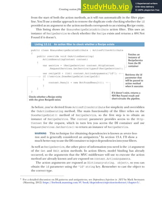 389
Creating custom filters for your application
from the start of both the action methods, as it will run automatically in the filter pipe-
line. You’ll use a similar approach to remove the duplicate code checking whether the id
provided as an argument to the action methods corresponds to an existing Recipe entity.
This listing shows the EnsureRecipeExistsAttribute action filter. This uses an
instance of RecipeService to check whether the Recipe exists and returns a 404 Not
Found if it doesn’t.
public class EnsureRecipeExistsAtribute : ActionFilterAttribute
{
public override void OnActionExecuting(
ActionExecutingContext context)
{
var service = (RecipeService) context.HttpContext
.RequestServices.GetService(typeof(RecipeService));
var recipeId = (int) context.ActionArguments["id"];
if (!service.DoesRecipeExist(recipeId))
{
context.Result = new NotFoundResult();
}
}
}
As before, you’ve derived from ActionFilterAttribute for simplicity and overridden
the OnActionExecuting method. The main functionality of the filter relies on the
DoesRecipeExist() method of RecipeService, so the first step is to obtain an
instance of RecipeService. The context parameter provides access to the Http-
Context for the request, which in turn lets you access the DI container and use
RequestServices.GetService() to return an instance of RecipeService.
WARNING This technique for obtaining dependencies is known as service loca-
tion and is generally considered an antipattern.4
In section 13.4, I’ll show a
much better way to use the DI container to inject dependencies into your filters.
As well as RecipeService, the other piece of information you need is the id argument
of the Get and Edit action methods. In action filters, model binding has already
occurred, so the arguments that the MVC middleware will use to execute the action
method are already known and are exposed on context.ActionArguments.
The action arguments are exposed as Dictionary<string, object>, so you can
obtain the id parameter using the "id" string key. Remember to cast the object to
the correct type.
Listing 13.11 An action filter to check whether a Recipe exists
4
For a detailed discussion on DI patterns and antipatterns, see Dependency Injection in .NET by Mark Seemann
(Manning, 2012) https://livebook.manning.com/#!/book/dependency-injection-in-dot-net/chapter-5/.
Fetches an
instance of
RecipeService
from the DI
container
Retrieves the id
parameter that
will be passed to
action method
when it executes
Checks whether a Recipe entity
with the given RecipeId exists
If it doesn’t exist, returns a
404 Not Found result and
short-circuits the pipeline.
 