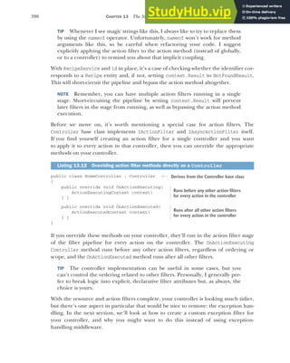 390 CHAPTER 13 The MVC filter pipeline
TIP Whenever I see magic strings like this, I always like to try to replace them
by using the nameof operator. Unfortunately, nameof won’t work for method
arguments like this, so be careful when refactoring your code. I suggest
explicitly applying the action filter to the action method (instead of globally,
or to a controller) to remind you about that implicit coupling.
With RecipeService and id in place, it’s a case of checking whether the identifier cor-
responds to a Recipe entity and, if not, setting context.Result to NotFoundResult.
This will short-circuit the pipeline and bypass the action method altogether.
NOTE Remember, you can have multiple action filters running in a single
stage. Short-circuiting the pipeline by setting context.Result will prevent
later filters in the stage from running, as well as bypassing the action method
execution.
Before we move on, it’s worth mentioning a special case for action filters. The
Controller base class implements IActionFilter and IAsyncActionFilter itself.
If you find yourself creating an action filter for a single controller and you want
to apply it to every action in that controller, then you can override the appropriate
methods on your controller.
public class HomeController : Controller
{
public override void OnActionExecuting(
ActionExecutingContext context)
{ }
public override void OnActionExecuted(
ActionExecutedContext context)
{ }
}
If you override these methods on your controller, they’ll run in the action filter stage
of the filter pipeline for every action on the controller. The OnActionExecuting
Controller method runs before any other action filters, regardless of ordering or
scope, and the OnActionExecuted method runs after all other filters.
TIP The controller implementation can be useful in some cases, but you
can’t control the ordering related to other filters. Personally, I generally pre-
fer to break logic into explicit, declarative filter attributes but, as always, the
choice is yours.
With the resource and action filters complete, your controller is looking much tidier,
but there’s one aspect in particular that would be nice to remove: the exception han-
dling. In the next section, we’ll look at how to create a custom exception filter for
your controller, and why you might want to do this instead of using exception-
handling middleware.
Listing 13.12 Overriding action filter methods directly on a Controller
Derives from the Controller base class
Runs before any other action filters
for every action in the controller
Runs after all other action filters
for every action in the controller
 