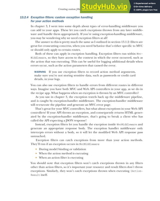 391
Creating custom filters for your application
13.2.4 Exception filters: custom exception handling
for your action methods
In chapter 3, I went into some depth about types of error-handling middleware you
can add to your apps. These let you catch exceptions thrown from any later middle-
ware and handle them appropriately. If you’re using exception-handling middleware,
you may be wondering why we need exception filters at all!
The answer to this is pretty much the same as I outlined in section 13.1.2: filters are
great for crosscutting concerns, when you need behavior that’s either specific to MVC
or should only apply to certain routes.
Both of these can apply in exception handling. Exception filters run within Mvc-
Middleware, so they have access to the context in which the error occurred, such as
the action that was executing. This can be useful for logging additional details when
errors occur, such as the action parameters that caused the error.
WARNING If you use exception filters to record action method arguments,
make sure you’re not storing sensitive data, such as passwords or credit card
details, in your logs.
You can also use exception filters to handle errors from different routes in different
ways. Imagine you have both MVC and Web API controllers in your app, as we do in
the recipe app. What happens when an exception is thrown by an MVC controller?
As you saw in chapter 3, the exception travels back up the middleware pipeline,
and is caught by exception-handler middleware. The exception-handler middleware
will re-execute the pipeline and generate an MVC error page.
That’s great for your MVC controllers, but what about exceptions in your Web API
controllers? If your API throws an exception, and consequently returns HTML gener-
ated by the exception-handler middleware, that’s going to break a client who has
called the API expecting a JSON response!
Instead, exception filters let you handle the exception inside MvcMiddleware and
generate an appropriate response body. The exception handler middleware only
intercepts errors without a body, so it will let the modified Web API response pass
untouched.
Exception filters can catch exceptions from more than your action methods.
They’ll run if an exception occurs in MvcMiddleware
 During model binding or validation
 When the action method is executing
 When an action filter is executing
You should note that exception filters won’t catch exceptions thrown in any filters
other than action filters, so it’s important your resource and result filters don’t throw
exceptions. Similarly, they won’t catch exceptions thrown when executing IAction-
Result itself.
 