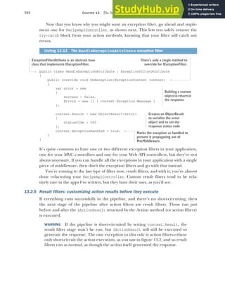 392 CHAPTER 13 The MVC filter pipeline
Now that you know why you might want an exception filter, go ahead and imple-
ment one for RecipeApiController, as shown next. This lets you safely remove the
try-catch block from your action methods, knowing that your filter will catch any
errors.
public class HandleExceptionAttribute : ExceptionFilterAttribute
{
public override void OnException(ExceptionContext context)
{
var error = new
{
Success = false,
Errors = new [] { context.Exception.Message }
};
context.Result = new ObjectResult(error)
{
StatusCode = 500
};
context.ExceptionHandled = true;
}
}
It’s quite common to have one or two different exception filters in your application,
one for your MVC controllers and one for your Web API controllers, but they’re not
always necessary. If you can handle all the exceptions in your application with a single
piece of middleware, then ditch the exception filters and go with that instead.
You’re coming to the last type of filter now, result filters, and with it, you’re almost
done refactoring your RecipeApiController. Custom result filters tend to be rela-
tively rare in the apps I’ve written, but they have their uses, as you’ll see.
13.2.5 Result filters: customizing action results before they execute
If everything runs successfully in the pipeline, and there’s no short-circuiting, then
the next stage of the pipeline after action filters are result filters. These run just
before and after the IActionResult returned by the Action method (or action filters)
is executed.
WARNING If the pipeline is short-circuited by setting context.Result, the
result filter stage won’t be run, but IActionResult will still be executed to
generate the response. The one exception to this rule is action filters—these
only short-circuit the action execution, as you saw in figure 13.2, and so result
filters run as normal, as though the action itself generated the response.
Listing 13.13 The HandleExceptionAttribute exception filter
ExceptionFilterAttibute is an abstract base
class that implements IExceptionFilter.
There’s only a single method to
override for IExceptionFilter.
Building a custom
object to return in
the response
Creates an ObjectResult
to serialize the error
object and to set the
response status code
Marks the exception as handled to
prevent it propagating out of
MvcMiddleware
 
