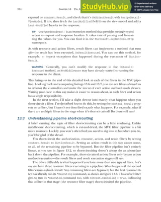394 CHAPTER 13 The MVC filter pipeline
exposed on context.Result, and check that it’s OkObjectResult with RecipeDetail-
ViewModel. If it is, then fetch the LastModified field from the view model and add a
Last-Modified header to the response.
TIP GetTypedHeaders() is an extension method that provides strongly typed
access to request and response headers. It takes care of parsing and format-
ting the values for you. You can find it in the Microsoft.AspNetCore.Http
namespace.
As with resource and action filters, result filters can implement a method that runs
after the result has been executed, OnResultExecuted. You can use this method, for
example, to inspect exceptions that happened during the execution of IAction-
Result.
WARNING Generally, you can’t modify the response in the OnResult-
Executed method, as MvcMiddleware may have already started streaming the
response to the client.
That brings us to the end of this detailed look at each of the filters in the MVC pipe-
line. Looking back and comparing listings 13.6 and 13.7, you can see filters allowed us
to refactor the controllers and make the intent of each action method much clearer.
Writing your code in this way makes it easier to reason about, as each filter and action
has a single responsibility.
In the next section, I’ll take a slight detour into exactly what happens when you
short-circuit a filter. I’ve described how to do this, by setting the context.Result prop-
erty on a filter, but I haven’t yet described exactly what happens. For example, what if
there are multiple filters in the stage when it’s short-circuited? Do those still run?
13.3 Understanding pipeline short-circuiting
A brief warning: the topic of filter short-circuiting can be a little confusing. Unlike
middleware short-circuiting, which is cut-and-dried, the MVC filter pipeline is a bit
more nuanced. Luckily, you won’t often find you need to dig into it, but when you do,
you’ll be glad of the detail.
You short-circuit the authorization, resource, action, and result filters by setting
context.Result to IActionResult. Setting an action result in this way causes some,
or all, of the remaining pipeline to by bypassed. But the filter pipeline isn’t entirely
linear, as you saw in figure 13.2, so short-circuiting doesn’t always do an about-face
back down the pipeline. For example, short-circuited action filters only bypass action
method execution—the result filters and result execution stages still run.
The other difficultly is what happens if you have more than one type of filter. Let’s
say you have three resource filters executing in a pipeline. What happens if the second
filter causes a short circuit? Any remaining filters are bypassed, but the first resource fil-
ter has already run its *Executing command, as shown in figure 13.6. This earlier filter
gets to run its *Executed command too, with context.Cancelled = true, indicating
that a filter in that stage (the resource filter stage) short-circuited the pipeline.
 