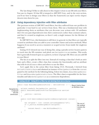 396 CHAPTER 13 The MVC filter pipeline
The last thing I’d like to talk about in this chapter is how to use DI with your filters.
You saw in chapter 10 that DI is integral to ASP.NET Core, and in the next section,
you’ll see how to design your filters so that the framework can inject service depen-
dencies into them for you.
13.4 Using dependency injection with filter attributes
The previous version of ASP.NET used filters, but they suffered from one problem in
particular: it was hard to use services from them. This was a fundamental issue with
implementing them as attributes that you decorate your actions with. C# attributes
don’t let you pass dependencies into their constructors (other than constant values),
and they’re created as singletons, so there’s only a single instance for the lifetime of
your app.
In ASP.NET Core, this limitation is still there in general, in that filters are typically
created as attributes that you add to your controller classes and action methods. What
happens if you need to access a transient or scoped service from inside the singleton
attribute?
Listing 13.11 showed one way of doing this, using a pseudo service locator pattern
to reach into the DI container and pluck out RecipeService at runtime. This works
but is generally frowned upon as a pattern, in favor of proper DI. How can you add DI
to your filters?
The key is to split the filter into two. Instead of creating a class that’s both an attri-
bute and a filter, create a filter class that contains the functionality and an attribute
that tells MvcMiddleware when and where to use the filter.
Let’s apply this to the action filter from listing 13.11. Previously, I derived from
ActionFilterAttribute and obtained an instance of RecipeService from the context
passed to the method. In the following listing, I show two classes, EnsureRecipeExists-
Filter and EnsureRecipeExistsAttribute. The filter class is responsible for the func-
tionality and takes in RecipeService as a constructor dependency.
public class EnsureRecipeExistsFilter : IActionFilter
{
private readonly RecipeService _service;
public EnsureRecipeExistsFilter(RecipeService service)
{
_service = service;
}
public void OnActionExecuting(ActionExecutingContext context)
{
var recipeId = (int) context.ActionArguments["id"];
if (!_service.DoesRecipeExist(recipeId))
{
context.Result = new NotFoundResult();
}
}
Listing 13.15 Using DI in a filter by not deriving from Attribute
Doesn’t derive from
an Attribute class
RecipeService
is injected
into the
constructor.
The rest of
the method
remains the
same.
 