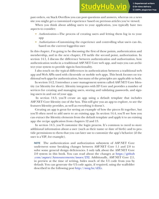 401
past orders, on Stack Overflow you can post questions and answers, whereas on a news
site you might get a customized experience based on previous articles you’ve viewed.
When you think about adding users to your application, you typically have two
aspects to consider:
 Authentication—The process of creating users and letting them log in to your
app
 Authorization—Customizing the experience and controlling what users can do,
based on the current logged-in user
In this chapter, I’m going to be discussing the first of these points, authentication and
membership, and in the next chapter, I’ll tackle the second point, authorization. In
section 14.1, I discuss the difference between authentication and authorization, how
authentication works in a traditional ASP.NET Core web app, and ways you can archi-
tect your system to provide sign-in functionality.
I also touch on the typical differences in authentication between a traditional web
app and Web APIs used with client-side or mobile web apps. This book focuses on tra-
ditional web apps for authentication, but many of the principles are applicable to both.
In section 14.2, I introduce a user management system called ASP.NET Core Iden-
tity (or Identity for short). Identity integrates with EF Core and provides a number of
services for creating and managing users, storing and validating passwords, and sign-
ing users in and out of your app.
In section 14.3, you’ll create an app using a default template that includes
ASP.NET Core Identity out of the box. This will give you an app to explore, to see the
features Identity provides, as well as everything it doesn’t.
Creating an app is great for seeing an example of how the pieces fit together, but
you’ll often need to add users to an existing app. In section 14.4, you’ll see how you
can extract the Identity elements from the default template and apply it to an existing
app: the recipe application from chapters 12 and 13.
In section 14.5, you’ll customize the login process. It’s common to need to store
additional information about a user (such as their name or date of birth) and to pro-
vide permissions to them that you can later use to customize the app’s behavior (if the
user is a VIP, for example).
NOTE The authentication and authorization subsystem of ASP.NET Core
underwent some breaking changes between ASP.NET Core 1.1 and 2.0 to
solve some general design deficiencies. I only talk about the ASP.NET Core
2.0 system in this book. You can read about the changes at https://github
.com/aspnet/Announcements/issues/232. Additionally, ASP.NET Core 2.1,
in preview at the time of writing, hides much of the UI code from you by
default. You can generate the UI code again, if required, using the scaffolder
described in the following post http://mng.bz/tZZz.
 