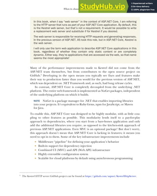 15
When to choose ASP.NET Core
Many of the performance improvements made to Kestrel did not come from the
ASP.NET team themselves, but from contributors to the open source project on
GitHub.5
Developing in the open means you typically see fixes and features make
their way to production faster than you would for the previous version of ASP.NET,
which was dependent on .NET Framework and, as such, had long release cycles.
In contrast, ASP.NET Core is completely decoupled from the underlying .NET
platform. The entire web framework is implemented as NuGet packages, independent
of the underlying platform on which it builds.
NOTE NuGet is a package manager for .NET that enables importing libraries
into your projects. It’s equivalent to Ruby Gems, npm for JavaScript, or Maven
for Java.
To enable this, ASP.NET Core was designed to be highly modular, with as little cou-
pling to other features as possible. This modularity lends itself to a pay-for-play
approach to dependencies, where you start from a bare-bones application and only
add the additional libraries you require, as opposed to the kitchen-sink approach of
previous ASP.NET applications. Even MVC is an optional package! But don’t worry,
this approach doesn’t mean that ASP.NET Core is lacking in features; it means you
need to opt in to them. Some of the key infrastructure improvements include
 Middleware “pipeline” for defining your application’s behavior
 Built-in support for dependency injection
 Combined UI (MVC) and API (Web API) infrastructure
 Highly extensible configuration system
 Scalable for cloud platforms by default using asynchronous programming
5
The Kestrel HTTP server GitHub project can be found at https://github.com/aspnet/KestrelHttpServer.
In this book, when I say “web server” in the context of ASP.NET Core, I am referring
to the HTTP server that runs as part of your ASP.NET Core application. By default, this
is the Kestrel web server, but that’s not a requirement. It would be possible to write
a replacement web server and substitute if for Kestrel if you desired.
The web server is responsible for receiving HTTP requests and generating responses.
In the previous version of ASP.NET, IIS took this role, but in ASP.NET Core, Kestrel is
the web server.
I will only use the term web application to describe ASP.NET Core applications in this
book, regardless of whether they contain only static content or are completely
dynamic. Either way, they’re applications that are accessed via the web, so that name
seems the most appropriate!
 