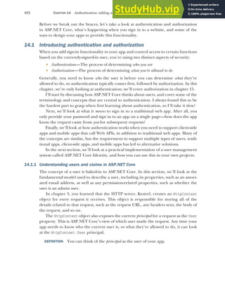 402 CHAPTER 14 Authentication: adding users to your application with Identity
Before we break out the braces, let’s take a look at authentication and authorization
in ASP.NET Core, what’s happening when you sign in to a website, and some of the
ways to design your apps to provide this functionality.
14.1 Introducing authentication and authorization
When you add sign-in functionality to your app and control access to certain functions
based on the currently-signed-in user, you’re using two distinct aspects of security:
 Authentication—The process of determining who you are
 Authorization—The process of determining what you’re allowed to do
Generally, you need to know who the user is before you can determine what they’re
allowed to do, so authentication typically comes first, followed by authorization. In this
chapter, we’re only looking at authentication; we’ll cover authorization in chapter 15.
I’ll start by discussing how ASP.NET Core thinks about users, and cover some of the
terminology and concepts that are central to authentication. I always found this to be
the hardest part to grasp when first learning about authentication, so I’ll take it slow!
Next, we’ll look at what it means to sign in to a traditional web app. After all, you
only provide your password and sign in to an app on a single page—how does the app
know the request came from you for subsequent requests?
Finally, we’ll look at how authentication works when you need to support client-side
apps and mobile apps that call Web APIs, in addition to traditional web apps. Many of
the concepts are similar, but the requirement to support multiple types of users, tradi-
tional apps, client-side apps, and mobile apps has led to alternative solutions.
In the next section, we’ll look at a practical implementation of a user management
system called ASP.NET Core Identity, and how you can use this in your own projects.
14.1.1 Understanding users and claims in ASP.NET Core
The concept of a user is baked-in to ASP.NET Core. In this section, we’ll look at the
fundamental model used to describe a user, including its properties, such as an associ-
ated email address, as well as any permission-related properties, such as whether the
user is an admin user.
In chapter 3, you learned that the HTTP server, Kestrel, creates an HttpContext
object for every request it receives. This object is responsible for storing all of the
details related to that request, such as the request URL, any headers sent, the body of
the request, and so on.
The HttpContext object also exposes the current principal for a request as the User
property. This is ASP.NET Core’s view of which user made the request. Any time your
app needs to know who the current user is, or what they’re allowed to do, it can look
at the HttpContext.User principal.
DEFINITION You can think of the principal as the user of your app.
 