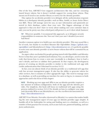 409
Introducing authentication and authorization
Out of the box, ASP.NET Core supports architectures like this, and for consuming
issued bearer tokens, but it doesn’t include support for issuing those tokens. That
means you’ll need to use another library or service for the identity provider.
One option for an identity provider is to delegate all the authentication responsi-
bilities to a third-party identity provider, such as Okta, Auth0, or Azure Active Direc-
tory B2C. These will manage users for you, so user information and passwords are
stored in their database, rather than your own. The biggest advantage of this
approach is that you don’t have to worry about making sure your customer data is
safe; you can be pretty sure that a third party will protect it, as it’s their whole business!
TIP Wherever possible, I recommend this approach, as it delegates security
responsibilities to someone else. You can’t lose your user’s details if you never
had them!
Another common option is to build your own identity provider. This may sound like a
lot of work, but thanks to excellent libraries like OpenIddict (https://github.com/
openiddict) and IdentityServer4 (http://docs.identityserver.io), it’s perfectly possible
to write your own identity provider to serve bearer tokens that will be consumed by an
application.
An aspect often overlooked by people getting started with OpenIddict and Identity-
Server is that they aren’t prefabricated solutions. You, as a developer, need to write the
code that knows how to create a new user (normally in a database), how to load a
user’s details, and how to validate their password. In that respect, the development
process of creating an identity provider is similar to the traditional web app with
cookie authentication that I discussed in section 14.1.2.
In fact, you can almost think of an identity provider as a traditional web app that
only has account management pages. It also has the ability to generate tokens for
other services, but it contains no other app-specific logic. The need to manage users
in a database, as well as providing an interface for users to log in, is common to both
approaches and is the focus of this chapter.
NOTE Hooking up your apps and APIs to use an identity provider requires a
fair amount of tedious configuration, both of the app and the identity pro-
vider. For simplicity, this book will focus on traditional web apps using the
process outlined in section 14.1.2. For details on how to configure your apps
and client-side SPAs to use IdentityServer, see the excellent documentation at
http://docs.identityserver.io.
ASP.NET Core Identity (hereafter shortened to Identity) is a system that makes build-
ing the user management aspect of your app (or identity provider app) simpler. It
handles all of the boilerplate for saving and loading users to a database, as well as a
number of best practices for security, such as user lock out, password hashing, and two-
factor authentication.
 