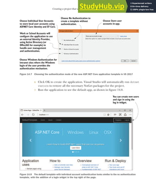 413
Creating a project that uses ASP.NET Core Identity
6 Click OK to create the application. Visual Studio will automatically run dotnet
restore to restore all the necessary NuGet packages for the project.
7 Run the application to see the default app, as shown in figure 14.8.
Choose No Authentication to
create a template without
authentication.
Choose Individual User Accounts
to store local user accounts using
ASP
.NET Core Identity and EF Core.
Work or School Accounts will
configure the application to use
an external Identity Provider,
using Active Directory (or
Office365 for example) to
handle user management
and authentication.
Choose Windows Authentication for
intranet sites where the Windows
login of the user provides the
authentication mechanism.
Choose Store user
accounts in-app.
Figure 14.7 Choosing the authentication mode of the new ASP.NET Core application template in VS 2017
You can create new users
and sign in using the
log in widget.
Figure 14.8 The default template with individual account authentication looks similar to the no authentication
template, with the addition of a login widget in the top right of the page.
 