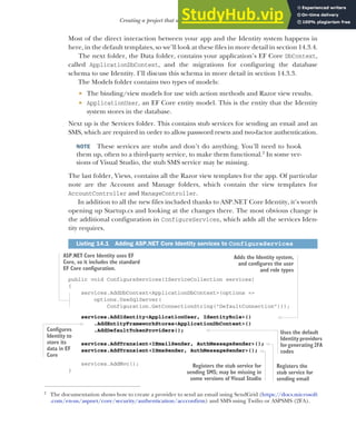 415
Creating a project that uses ASP.NET Core Identity
Most of the direct interaction between your app and the Identity system happens in
here, in the default templates, so we’ll look at these files in more detail in section 14.3.4.
The next folder, the Data folder, contains your application’s EF Core DbContext,
called ApplicationDbContext, and the migrations for configuring the database
schema to use Identity. I’ll discuss this schema in more detail in section 14.3.3.
The Models folder contains two types of models:
 The binding/view models for use with action methods and Razor view results.
 ApplicationUser, an EF Core entity model. This is the entity that the Identity
system stores in the database.
Next up is the Services folder. This contains stub services for sending an email and an
SMS, which are required in order to allow password resets and two-factor authentication.
NOTE These services are stubs and don’t do anything. You’ll need to hook
them up, often to a third-party service, to make them functional.2
In some ver-
sions of Visual Studio, the stub SMS service may be missing.
The last folder, Views, contains all the Razor view templates for the app. Of particular
note are the Account and Manage folders, which contain the view templates for
AccountController and ManageController.
In addition to all the new files included thanks to ASP.NET Core Identity, it’s worth
opening up Startup.cs and looking at the changes there. The most obvious change is
the additional configuration in ConfigureServices, which adds all the services Iden-
tity requires.
public void ConfigureServices(IServiceCollection services)
{
services.AddDbContext<ApplicationDbContext>(options =>
options.UseSqlServer(
Configuration.GetConnectionString("DefaultConnection")));
services.AddIdentity<ApplicationUser, IdentityRole>()
.AddEntityFrameworkStores<ApplicationDbContext>()
.AddDefaultTokenProviders();
services.AddTransient<IEmailSender, AuthMessageSender>();
services.AddTransient<ISmsSender, AuthMessageSender>();
services.AddMvc();
}
2
The documentation shows how to create a provider to send an email using SendGrid (https://docs.microsoft
.com/en-us/aspnet/core/security/authentication/accconfirm) and SMS using Twilio or ASPSMS (2FA).
Listing 14.1 Adding ASP.NET Core Identity services to ConfigureServices
ASP.NET Core Identity uses EF
Core, so it includes the standard
EF Core configuration.
Adds the Identity system,
and configures the user
and role types
Configures
Identity to
store its
data in EF
Core
Registers the
stub service for
sending email
Uses the default
Identity providers
forgenerating2FA
codes
Registers the stub service for
sending SMS; may be missing in
some versions of Visual Studio
 