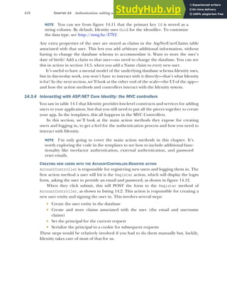 418 CHAPTER 14 Authentication: adding users to your application with Identity
NOTE You can see from figure 14.11 that the primary key Id is stored as a
string column. By default, Identity uses Guid for the identifier. To customize
the data type, see http://mng.bz/Z7Y2.
Any extra properties of the user are stored as claims in the AspNetUserClaims table
associated with that user. This lets you add arbitrary additional information, without
having to change the database schema to accommodate it. Want to store the user’s
date of birth? Add a claim to that user—no need to change the database. You can see
this in action in section 14.5, when you add a Name claim to every new user.
It’s useful to have a mental model of the underlying database schema Identity uses,
but in day-to-day work, you won’t have to interact with it directly—that’s what Identity
is for! In the next section, we’ll look at the other end of the scale—the UI of the app—
and how the action methods and controllers interact with the Identity system.
14.3.4 Interacting with ASP.NET Core Identity: the MVC controllers
You saw in table 14.1 that Identity provides low-level constructs and services for adding
users to your application, but that you still need to put all the pieces together to create
your app. In the templates, this all happens in the MVC Controllers.
In this section, we’ll look at the main action methods they expose for creating
users and logging in, to get a feel for the authentication process and how you need to
interact with Identity.
NOTE I’m only going to cover the main action methods in this chapter. It’s
worth exploring the code in the templates to see how to include additional func-
tionality like two-factor authentication, external authentication, and password
reset emails.
CREATING NEW USERS WITH THE ACCOUNTCONTROLLER.REGISTER ACTION
AccountController is responsible for registering new users and logging them in. The
first action method a user will hit is the Register action, which will display the login
form, asking the user to provide an email and password, as shown in figure 14.12.
When they click submit, this will POST the form to the Register method of
AccountController, as shown in listing 14.2. This action is responsible for creating a
new user entity and signing the user in. This involves several steps:
 Create the user entity in the database
 Create and store claims associated with the user (the email and username
claims)
 Set the principal for the current request
 Serialize the principal to a cookie for subsequent requests
These steps would be relatively involved if you had to do them manually but, luckily,
Identity takes care of most of that for us.
 