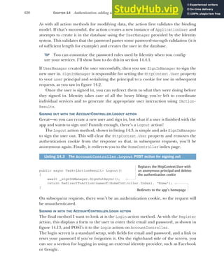 420 CHAPTER 14 Authentication: adding users to your application with Identity
As with all action methods for modifying data, the action first validates the binding
model. If that’s successful, the action creates a new instance of ApplicationUser and
attempts to create it in the database using the UserManager provided by the Identity
system. This validates that the password passes some password-strength validation (it is
of sufficient length for example) and creates the user in the database.
TIP You can customize the password rules used by Identity when you config-
ure your services. I’ll show how to do this in section 14.4.1.
If UserManager created the user successfully, then you use SignInManager to sign the
new user in. SignInManager is responsible for setting the HttpContext.User property
to your user principal and serializing the principal to a cookie for use in subsequent
requests, as you saw in figure 14.2.
Once the user is signed in, you can redirect them to what they were doing before
they signed in. Identity takes care of all the heavy lifting; you’re left to coordinate
individual services and to generate the appropriate user interaction using IAction-
Results.
SIGNING OUT WITH THE ACCOUNTCONTROLLER.LOGOUT ACTION
Great—so you can create a new user and sign in, but what if a user is finished with the
app and wants to sign out? Funnily enough, there’s a Logout action!
The Logout action method, shown in listing 14.3, is simple and asks SignInManager
to sign the user out. This will clear the HttpContext.User property and removes the
authentication cookie from the response so that, in subsequent requests, you’ll be
anonymous again. Finally, it redirects you to the HomeController index page.
public async Task<IActionResult> Logout()
{
await _signInManager.SignOutAsync();
return RedirectToAction(nameof(HomeController.Index), "Home");
}
On subsequent requests, there won’t be an authentication cookie, so the request will
be unauthenticated.
SIGNING IN WITH THE ACCOUNTCONTROLLER.LOGIN ACTION
The final method I want to look at is the Login action method. As with the Register
action, this displays a form to the user to enter their email and password, as shown in
figure 14.13, and POSTs it to the Login action on AccountController.
The login screen is a standard setup, with fields for email and password, and a link to
reset your password if you’ve forgotten it. On the right-hand side of the screen, you
can see a section for logging in using an external identity provider, such as Facebook
or Google.
Listing 14.3 The AccountController.Logout POST action for signing out
Replaces the HttpContext.User with
an anonymous principal and deletes
the authentication cookie
Redirects to the app’s homepage
 