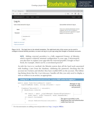 421
Creating a project that uses ASP.NET Core Identity
NOTE Adding external providers is a fully supported feature of Identity,
which requires relatively minimal configuration to your app. Unfortunately,
you also have to register your app with the external provider, Google or Face-
book, for example, which can be a convoluted process!3
As with the Register method, the Identity system does all the hard work associated
with loading a user from the database, validating the password, checking that the
account isn’t locked, and whether they have enabled 2FA on the account. The follow-
ing listing shows that the SignInManager handles all this; you only need to display a
view or redirect to an action, as appropriate.
public async Task<IActionResult> Login(
LoginViewModel model, string returnUrl = null)
{
ViewData["ReturnUrl"] = returnUrl;
if (ModelState.IsValid)
{
var result = await _signInManager.PasswordSignInAsync(
model.Email, model.Password, model.RememberMe);
if (result.Succeeded)
{
return RedirectToLocal(returnUrl);
}
3
For documentation on adding external providers see http://mng.bz/MR2m.
Listing 14.4 The AccountController.Login POST action for logging in
Figure 14.13 The login form in the default templates. The right-hand side of the screen can be used to
configure external identity providers, so users can log in to your app using their Google or Facebook accounts.
Attempts to sign
in with the email
and password
The sign-in succeeded, so the
HttpContext.User and authentication
cookie have been set.
 