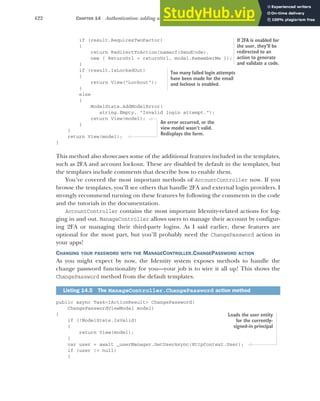 422 CHAPTER 14 Authentication: adding users to your application with Identity
if (result.RequiresTwoFactor)
{
return RedirectToAction(nameof(SendCode),
new { ReturnUrl = returnUrl, model.RememberMe });
}
if (result.IsLockedOut)
{
return View("Lockout");
}
else
{
ModelState.AddModelError(
string.Empty, "Invalid login attempt.");
return View(model);
}
}
return View(model);
}
This method also showcases some of the additional features included in the templates,
such as 2FA and account lockout. These are disabled by default in the templates, but
the templates include comments that describe how to enable them.
You’ve covered the most important methods of AccountController now. If you
browse the templates, you’ll see others that handle 2FA and external login providers. I
strongly recommend turning on these features by following the comments in the code
and the tutorials in the documentation.
AccountController contains the most important Identity-related actions for log-
ging in and out. ManageController allows users to manage their account by configur-
ing 2FA or managing their third-party logins. As I said earlier, these features are
optional for the most part, but you’ll probably need the ChangePassword action in
your apps!
CHANGING YOUR PASSWORD WITH THE MANAGECONTROLLER.CHANGEPASSWORD ACTION
As you might expect by now, the Identity system exposes methods to handle the
change password functionality for you—your job is to wire it all up! This shows the
ChangePassword method from the default templates.
public async Task<IActionResult> ChangePassword(
ChangePasswordViewModel model)
{
if (!ModelState.IsValid)
{
return View(model);
}
var user = await _userManager.GetUserAsync(HttpContext.User);
if (user != null)
{
Listing 14.5 The ManageController.ChangePassword action method
If 2FA is enabled for
the user, they’ll be
redirected to an
action to generate
and validate a code.
Too many failed login attempts
have been made for the email
and lockout is enabled.
An error occurred, or the
view model wasn’t valid.
Redisplays the form.
Loads the user entity
for the currently-
signed-in principal
 