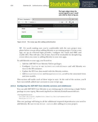 424 CHAPTER 14 Authentication: adding users to your application with Identity
TIP It’s worth making sure you’re comfortable with the new project tem-
plates before you go about adding Identity to an existing project. Create a test
app, set up an external login provider, configure the email and SMS, and
enable 2FA. This will take a bit of time, but it’ll be invaluable for deciphering
errors when you come to adding Identity to your own apps.
To add Identity to your app, you’ll need to:
1 Add the ASP.NET Core Identity NuGet packages.
2 Configure Startup to use AuthenticationMiddleware and add Identity ser-
vices to the DI container.
3 Update the EF Core data model with the Identity entities.
4 Add AccountController and ManageController, as well as the associated views
and view models.
This section will tackle each of these steps in turn. At the end of the section, you’ll
have successfully added user accounts to your recipe app.
14.4.1 Configuring the ASP.NET Core Identity services and middleware
You can add ASP.NET Core Identity to an existing app by referencing a single NuGet
package in your csproj, Microsoft.AspNetCore.Identity.EntityFrameworkCore:
<PackageReference
Include="Microsoft.AspNetCore.Identity.EntityFrameworkCore"
Version="2.0.0" />
This one package will bring in all the additional required dependencies you need to
add Identity. Be sure to run dotnet restore after adding it to your project.
The Login widget shows the
current signed in user’s email
and a link for them to log out.
Figure 14.14 The recipe app after adding authentication
 