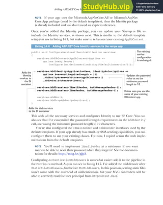 425
Adding ASP.NET Core Identity to an existing project
NOTE If your app uses the Microsoft.AspNetCore.All or Microsoft.AspNet-
Core.App package (used by the default templates), then the Identity package
is already included and you don’t need an explicit reference.
Once you’ve added the Identity package, you can update your Startup.cs file to
include the Identity services, as shown next. This is similar to the default template
setup you saw in listing 14.1, but make sure to reference your existing AppDbContext.
public void ConfigureServices(IServiceCollection services)
{
services.AddDbContext<AppDbContext>(options =>
options.UseSqlServer(
Configuration.GetConnectionString("DefaultConnection")));
services.AddIdentity<ApplicationUser, IdentityRole>(options =>
options.Password.RequiredLength = 10)
.AddEntityFrameworkStores<AppDbContext>()
.AddDefaultTokenProviders();
services.AddTransient<IEmailSender, AuthMessageSender>();
services.AddTransient<ISmsSender, AuthMessageSender>();
services.AddMvc();
services.AddScoped<RecipeService>();
}
This adds all the necessary services and configures Identity to use EF Core. You can
also see that I’ve customized the password strength requirements in the AddIdentity
call, increasing the minimum password length to 10 characters.
You’ve also configured the IEmailSender and ISmsSender interfaces used by the
default templates. If your app already has email- or SMS-sending capabilities, you can
configure them to use your existing classes. For now, I copied across the stub imple-
mentations from the default templates.
NOTE You’ll need to implement IEmailSender at a minimum if you want
users to be able to reset their password when they forget it! See the documen-
tation for details: http://mng.bz/pJp3.
Configuring AuthenticationMiddleware is somewhat easier: add it to the pipeline in
the Configure method. As you can see in listing 14.7, I’ve added the middleware after
StaticFileMiddleware, but before MvcMiddleware. In this position, serving static files
won’t come with the overhead of authentication, but your MVC controllers will be
able to correctly read the user principal from HttpContext.User.
Listing 14.6 Adding ASP.NET Core Identity services to the recipe app
The existing
service
configuration
is unchanged.
Adds the
Identity
services to
the DI
container
Adds the stub services
to the DI container
Updates the password
rules to set the
minimum password
length to 10
Makes sure you use the
name of your existing
DbContext app
 