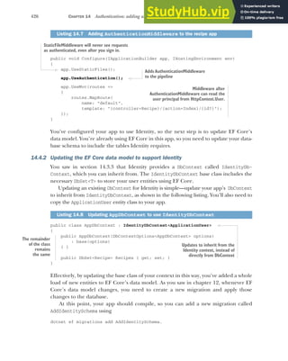 426 CHAPTER 14 Authentication: adding users to your application with Identity
public void Configure(IApplicationBuilder app, IHostingEnvironment env)
{
app.UseStaticFiles();
app.UseAuthentication();
app.UseMvc(routes =>
{
routes.MapRoute(
name: "default",
template: "{controller=Recipe}/{action=Index}/{id?}");
});
}
You’ve configured your app to use Identity, so the next step is to update EF Core’s
data model. You’re already using EF Core in this app, so you need to update your data-
base schema to include the tables Identity requires.
14.4.2 Updating the EF Core data model to support Identity
You saw in section 14.3.3 that Identity provides a DbContext called IdentityDb-
Context, which you can inherit from. The IdentityDbContext base class includes the
necessary DbSet<T> to store your user entities using EF Core.
Updating an existing DbContext for Identity is simple—update your app’s DbContext
to inherit from IdentityDbContext, as shown in the following listing. You’ll also need to
copy the ApplicationUser entity class to your app.
public class AppDbContext : IdentityDbContext<ApplicationUser>
{
public AppDbContext(DbContextOptions<AppDbContext> options)
: base(options)
{ }
public DbSet<Recipe> Recipes { get; set; }
}
Effectively, by updating the base class of your context in this way, you’ve added a whole
load of new entities to EF Core’s data model. As you saw in chapter 12, whenever EF
Core’s data model changes, you need to create a new migration and apply those
changes to the database.
At this point, your app should compile, so you can add a new migration called
AddIdentitySchema using
dotnet ef migrations add AddIdentitySchema.
Listing 14.7 Adding AuthenticationMiddleware to the recipe app
Listing 14.8 Updating AppDbContext to use IdentityDbContext
Middleware after
AuthenticationMiddleware can read the
user principal from HttpContext.User.
StaticFileMiddleware will never see requests
as authenticated, even after you sign in.
Adds AuthenticationMiddleware
to the pipeline
The remainder
of the class
remains
the same
Updates to inherit from the
Identity context, instead of
directly from DbContext
 