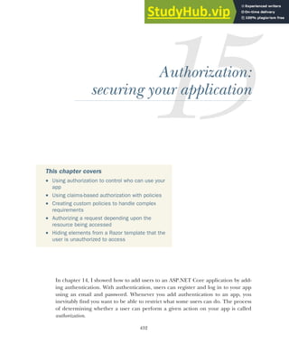 432
Authorization:
securing your application
In chapter 14, I showed how to add users to an ASP.NET Core application by add-
ing authentication. With authentication, users can register and log in to your app
using an email and password. Whenever you add authentication to an app, you
inevitably find you want to be able to restrict what some users can do. The process
of determining whether a user can perform a given action on your app is called
authorization.
This chapter covers
 Using authorization to control who can use your
app
 Using claims-based authorization with policies
 Creating custom policies to handle complex
requirements
 Authorizing a request depending upon the
resource being accessed
 Hiding elements from a Razor template that the
user is unauthorized to access
 