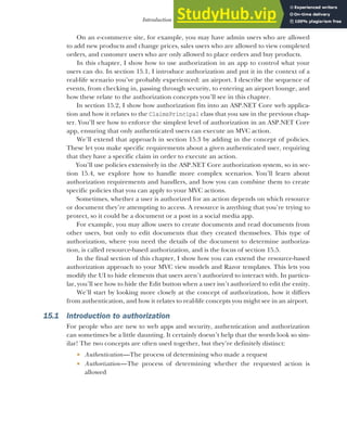 433
Introduction to authorization
On an e-commerce site, for example, you may have admin users who are allowed
to add new products and change prices, sales users who are allowed to view completed
orders, and customer users who are only allowed to place orders and buy products.
In this chapter, I show how to use authorization in an app to control what your
users can do. In section 15.1, I introduce authorization and put it in the context of a
real-life scenario you’ve probably experienced: an airport. I describe the sequence of
events, from checking in, passing through security, to entering an airport lounge, and
how these relate to the authorization concepts you’ll see in this chapter.
In section 15.2, I show how authorization fits into an ASP.NET Core web applica-
tion and how it relates to the ClaimsPrincipal class that you saw in the previous chap-
ter. You’ll see how to enforce the simplest level of authorization in an ASP.NET Core
app, ensuring that only authenticated users can execute an MVC action.
We’ll extend that approach in section 15.3 by adding in the concept of policies.
These let you make specific requirements about a given authenticated user, requiring
that they have a specific claim in order to execute an action.
You’ll use policies extensively in the ASP.NET Core authorization system, so in sec-
tion 15.4, we explore how to handle more complex scenarios. You’ll learn about
authorization requirements and handlers, and how you can combine them to create
specific policies that you can apply to your MVC actions.
Sometimes, whether a user is authorized for an action depends on which resource
or document they’re attempting to access. A resource is anything that you’re trying to
protect, so it could be a document or a post in a social media app.
For example, you may allow users to create documents and read documents from
other users, but only to edit documents that they created themselves. This type of
authorization, where you need the details of the document to determine authoriza-
tion, is called resource-based authorization, and is the focus of section 15.5.
In the final section of this chapter, I show how you can extend the resource-based
authorization approach to your MVC view models and Razor templates. This lets you
modify the UI to hide elements that users aren’t authorized to interact with. In particu-
lar, you’ll see how to hide the Edit button when a user isn’t authorized to edit the entity.
We’ll start by looking more closely at the concept of authorization, how it differs
from authentication, and how it relates to real-life concepts you might see in an airport.
15.1 Introduction to authorization
For people who are new to web apps and security, authentication and authorization
can sometimes be a little daunting. It certainly doesn’t help that the words look so sim-
ilar! The two concepts are often used together, but they’re definitely distinct:
 Authentication—The process of determining who made a request
 Authorization—The process of determining whether the requested action is
allowed
 