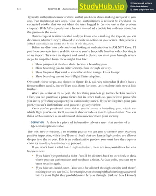 434 CHAPTER 15 Authorization: securing your application
Typically, authentication occurs first, so that you know who is making a request to your
app. For traditional web apps, your app authenticates a request by checking the
encrypted cookie that was set when the user logged in (as you saw in the previous
chapter). Web APIs typically use a header instead of a cookie for authentication, but
the process is the same.
Once a request is authenticated and you know who is making the request, you can
determine whether they’re allowed to execute an action on your server. This process is
called authorization and is the focus of this chapter.
Before we dive into code and start looking at authorization in ASP.NET Core, I’ll
put these concepts into a real-life scenario you’re hopefully familiar with: checking in
at an airport. To enter an airport and board a plane, you must pass through several
steps. In simplified form, these might look like:
1 Show passport at check-in desk. Receive a boarding pass.
2 Show boarding pass to enter security. Pass through security.
3 Show frequent flyer card to enter the airline lounge. Enter lounge.
4 Show boarding pass to board flight. Enter airplane.
Obviously, these steps, also shown in figure 15.1, will vary somewhat (I don’t have a
frequent flyer card!), but we’ll go with them for now. Let’s explore each step a little
further.
When you arrive at the airport, the first thing you do is go to the check-in counter.
Here, you can purchase a plane ticket, but in order to do so, you need to prove who
you are by providing a passport; you authenticate yourself. If you’ve forgotten your pass-
port, you can’t authenticate, and you can’t go any further.
Once you’ve purchased your ticket, you’re issued a boarding pass, which says
which flight you’re on. We’ll assume it also includes a BoardingPassNumber. You can
think of this number as an additional claim associated with your identity.
DEFINITION A claim is a piece of information about a user that consists of a
type and an optional value.
The next step is security. The security guards will ask you to present your boarding
pass for inspection, which they’ll use to check that you have a flight and so are allowed
deeper into the airport. This is an authorization process: you must have the required
claim (a BoardingPassNumber) to proceed.
If you don’t have a valid BoardingPassNumber, there are two possibilities for what
happens next:
 If you haven’t yet purchased a ticket—You’ll be directed back to the check-in desk,
where you can authenticate and purchase a ticket. At that point, you can try to
enter security again.
 If you have an invalid ticket—You won’t be allowed through security and there’s
nothing else you can do. If, for example, you show up with a boarding pass a week
late for your flight, they probably won’t let you through. (Ask me how I know!)
 