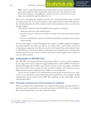 436 CHAPTER 15 Authorization: securing your application
NOTE You’ve used authorization twice so far in this scenario. Each time, you
presented a claim in order to proceed. In the first case, the presence of any
BoardingPassNumber was sufficient, whereas for the FrequentFlyerClass
claim, you needed the specific value of Gold.
When you’re boarding the airplane, you have one final authorization step, in which
you must present the BoardingPassNumber claim again. You presented this claim ear-
lier, but boarding the aircraft is a distinct action from entering security, so you have to
present it again.
This whole scenario has lots of parallels with requests to a web app:
 Both processes start with authentication.
 You have to prove who you are in order to retrieve the claims you need for autho-
rization.
 You use authorization to protect sensitive actions like entering security and the
airline lounge.
I’ll reuse this airport scenario throughout the chapter to build a simple web applica-
tion that simulates the steps you take in an airport. We’ve covered the concept of
authorization in general, so in the next section, we’ll look at how authorization works
in ASP.NET Core. You’ll start with the most basic level of authorization, ensuring only
authenticated users can execute an action, and look at what happens when you try to
execute such an action.
15.2 Authorization in ASP.NET Core
The ASP.NET Core framework has authorization built in,1
so you can use it anywhere
in your app, but it’s most common to apply authorization as part of MVC. For both tra-
ditional web apps and web APIs, users execute actions on your controllers. Authoriza-
tion occurs before these actions execute, as shown in figure 15.2. This lets you use
different authorization requirements for different action methods.
As you can see in figure 15.2, authorization occurs as part of MvcMiddleware, after
AuthenticationMiddeware has authenticated the request. You saw in chapter 13 that
authorization occurs as part of the MVC filter pipeline, in the (cunningly named)
authorization filters.
15.2.1 Preventing anonymous users from accessing your application
When you think about authorization, you typically think about checking whether a
particular user has permission to execute an action. In ASP.NET Core, you’d achieve
this by checking whether a user has a particular claim.
1
You can find the authentication and authorization packages for ASP.NET Core on GitHub at https://github
.com/aspnet/security.
 